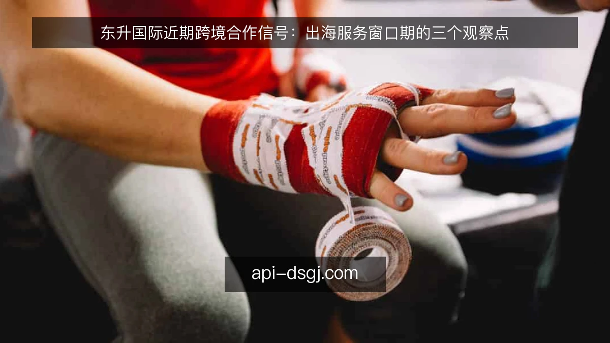 东升国际近期跨境合作信号：出海服务窗口期的三个观察点