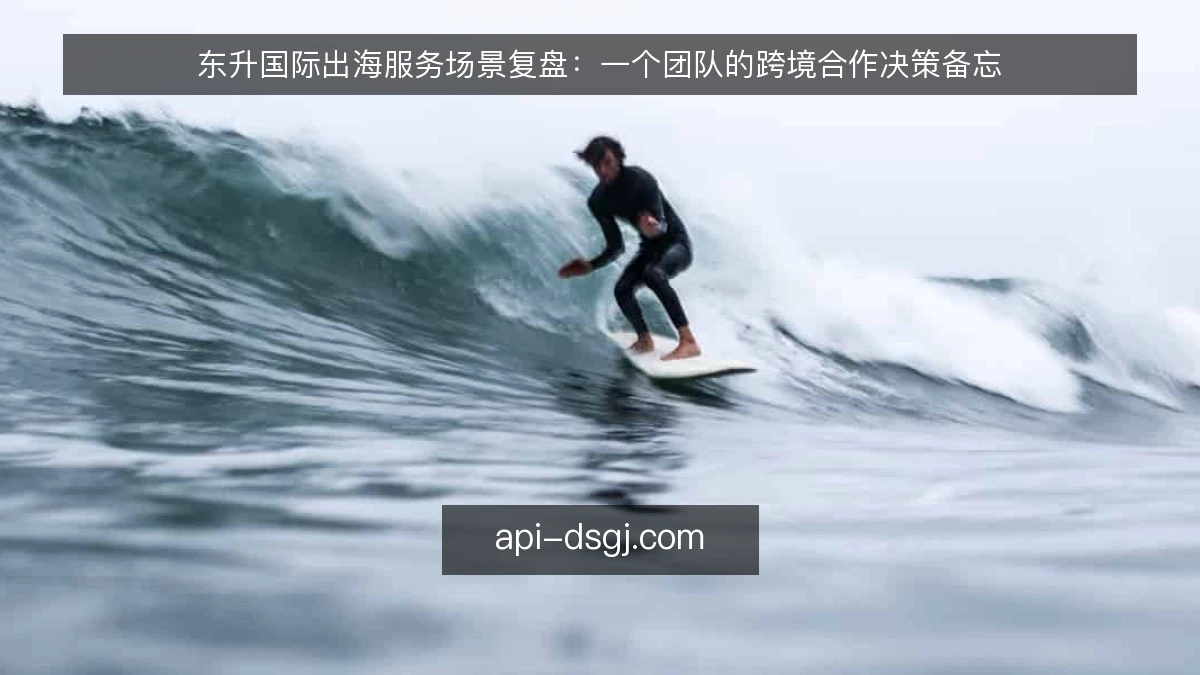 东升国际出海服务场景复盘：一个团队的跨境合作决策备忘