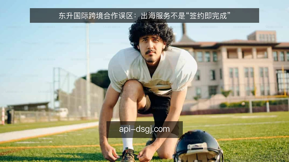 东升国际跨境合作误区：出海服务不是“签约即完成”