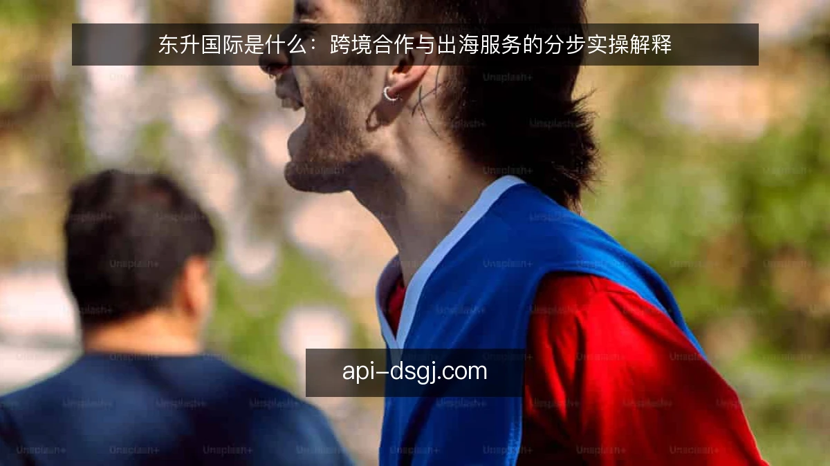 东升国际是什么：跨境合作与出海服务的分步实操解释