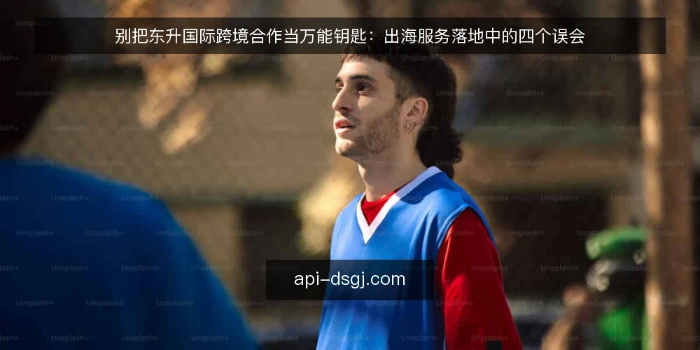 别把东升国际跨境合作当万能钥匙:出海服务落地中的四个误会 — 先摆立场:东升国际跨境合作不是一键出海 配图