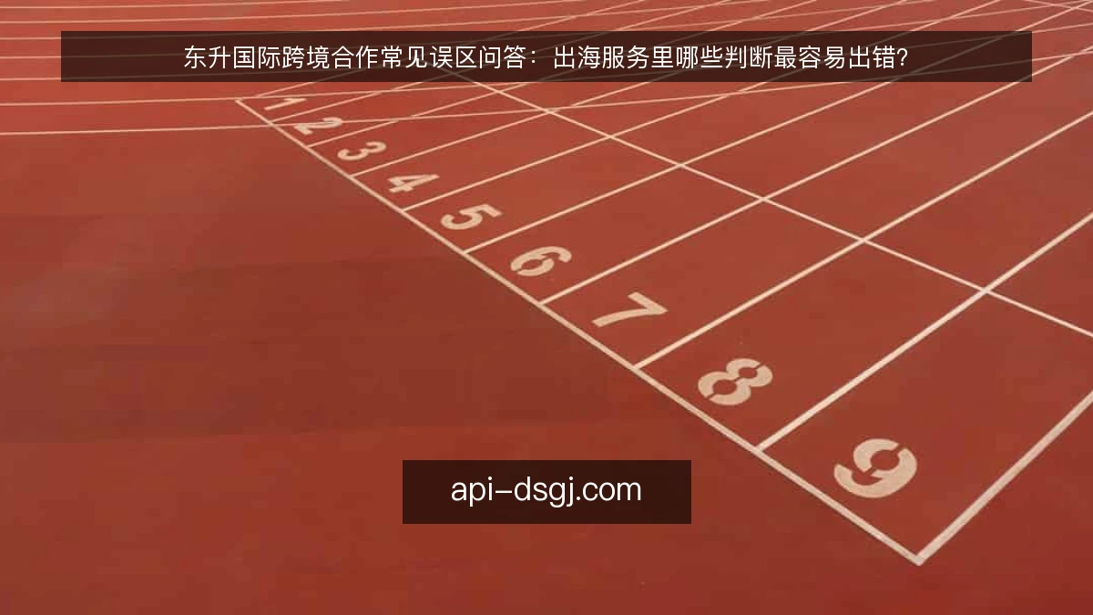东升国际跨境合作常见误区问答:出海服务里哪些判断最容易出错?