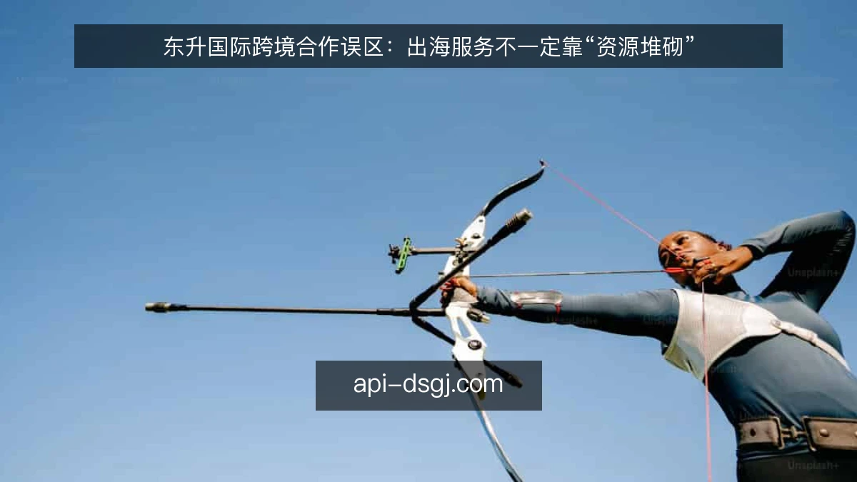 东升国际跨境合作误区：出海服务不一定靠“资源堆砌”